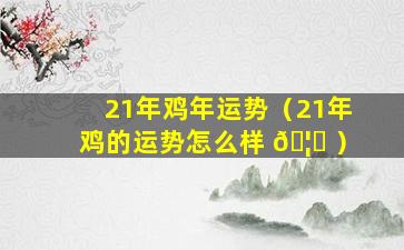 21年鸡年运势（21年鸡的运势怎么样 🦅 ）